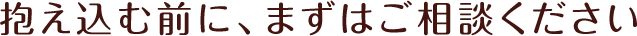 抱え込む前に、まずはご相談ください